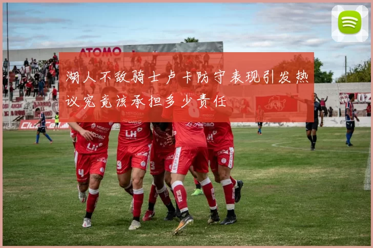 湖人不敌骑士卢卡防守表现引发热议究竟该承担多少责任