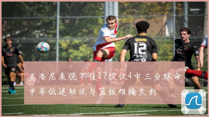 克洛尼表现不佳17投仅4中三分球命中率低迷助攻与篮板难掩失利