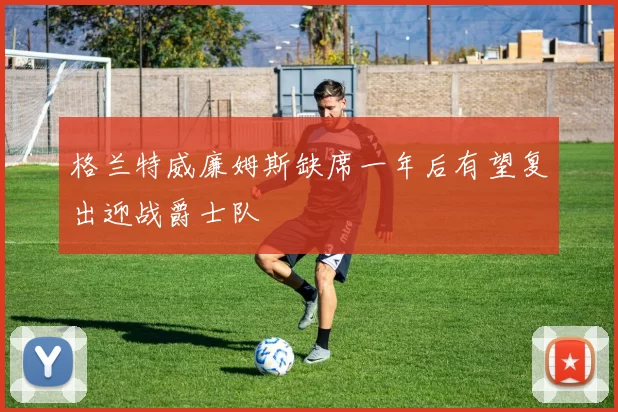 格兰特威廉姆斯缺席一年后有望复出迎战爵士队