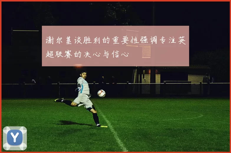 谢尔基谈胜利的重要性强调专注英超联赛的决心与信心
