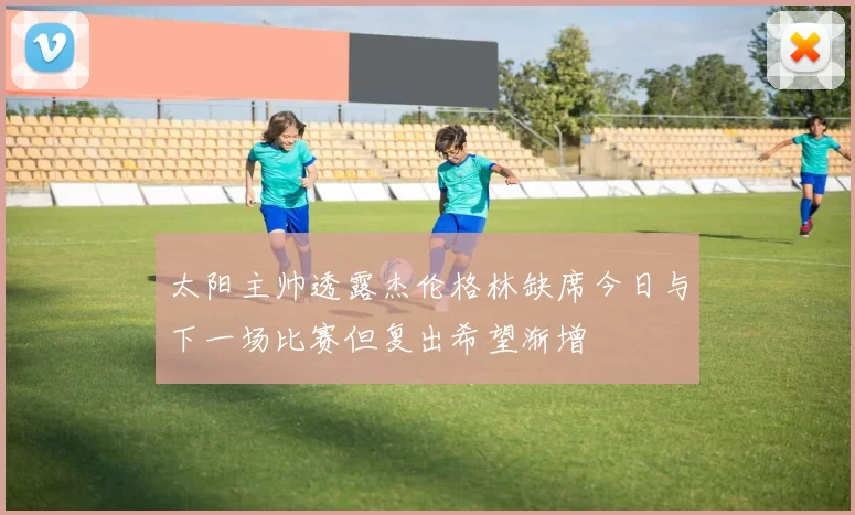 太阳主帅透露杰伦格林缺席今日与下一场比赛但复出希望渐增