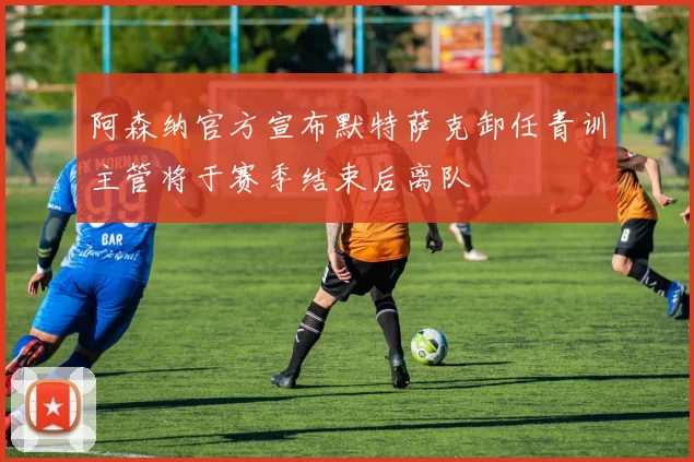 阿森纳官方宣布默特萨克卸任青训主管将于赛季结束后离队