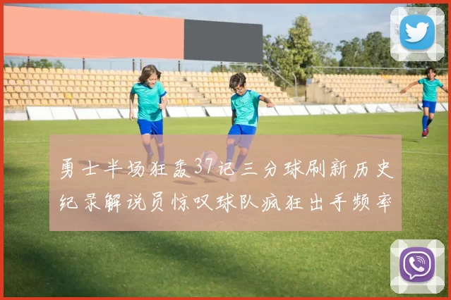 勇士半场狂轰37记三分球刷新历史纪录解说员惊叹球队疯狂出手频率
