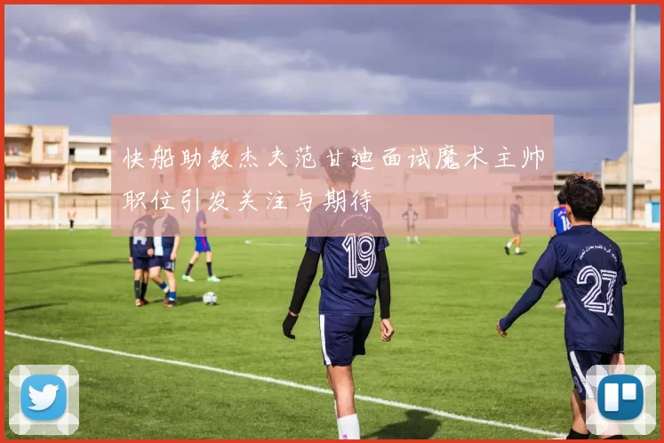 快船助教杰夫范甘迪面试魔术主帅职位引发关注与期待