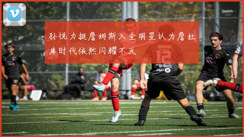孙悦力挺詹姆斯入全明星认为詹杜库时代依然闪耀不灭