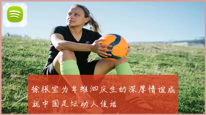 徐根宝为年维泗庆生的深厚情谊成就中国足坛动人佳话