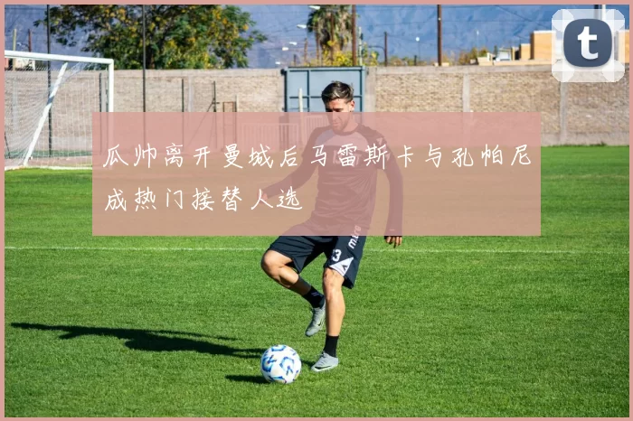 瓜帅离开曼城后马雷斯卡与孔帕尼成热门接替人选