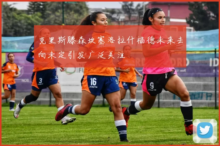 克里斯滕森坎塞洛拉什福德未来去向未定引发广泛关注