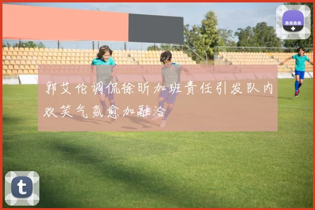 郭艾伦调侃徐昕加班责任引发队内欢笑气氛愈加融洽