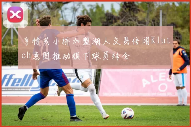 亨特或小桥加盟湖人交易传闻Klutch意图推动旗下球员转会