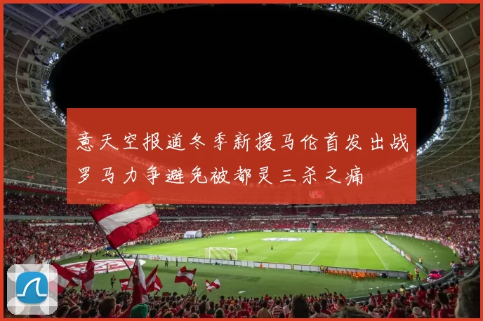 意天空报道冬季新援马伦首发出战罗马力争避免被都灵三杀之痛