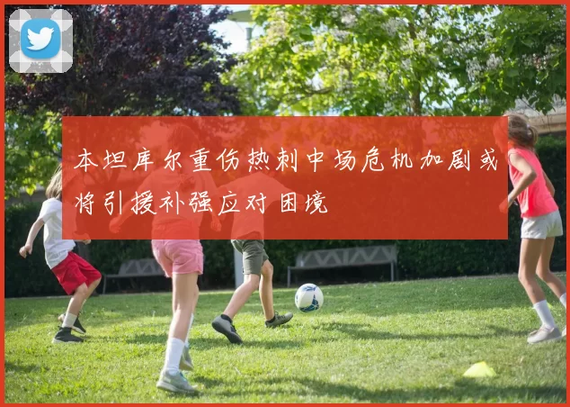 本坦库尔重伤热刺中场危机加剧或将引援补强应对困境