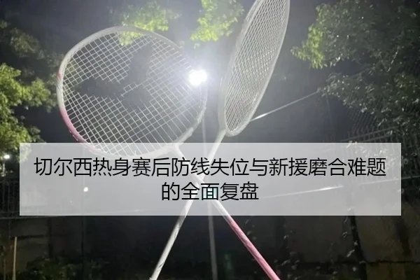 切尔西热身赛后防线失位与新援磨合难题的全面复盘
